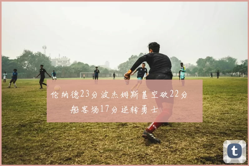 伦纳德23分波杰姆斯基空砍22分 快船客场17分逆转勇士