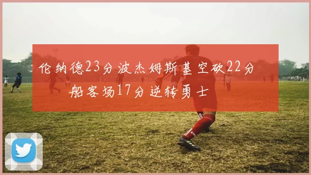 伦纳德23分波杰姆斯基空砍22分 快船客场17分逆转勇士