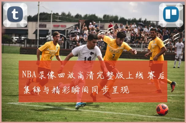 NBA录像回放高清完整版上线 赛后集锦与精彩瞬间同步呈现