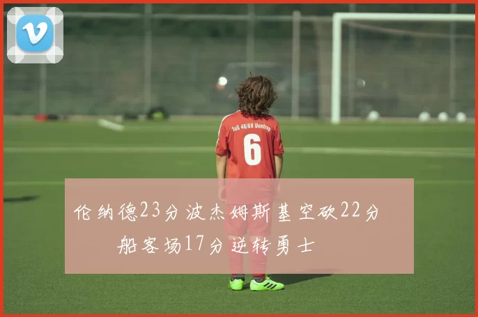 伦纳德23分波杰姆斯基空砍22分 快船客场17分逆转勇士