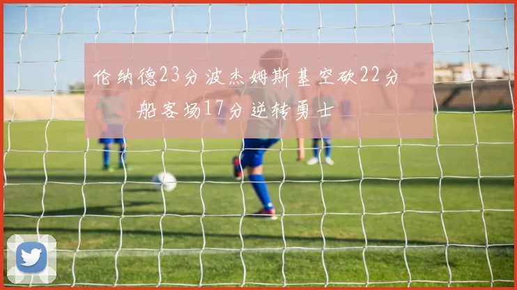 伦纳德23分波杰姆斯基空砍22分 快船客场17分逆转勇士