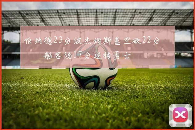 伦纳德23分波杰姆斯基空砍22分 快船客场17分逆转勇士