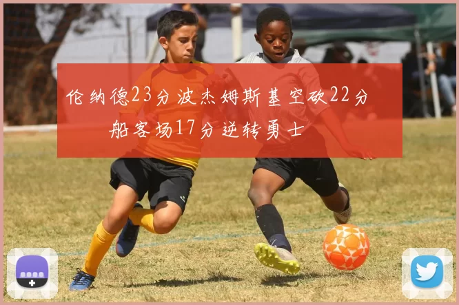 伦纳德23分波杰姆斯基空砍22分 快船客场17分逆转勇士