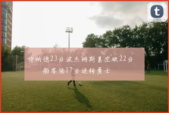 伦纳德23分波杰姆斯基空砍22分 快船客场17分逆转勇士