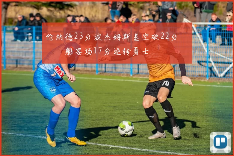 伦纳德23分波杰姆斯基空砍22分 快船客场17分逆转勇士