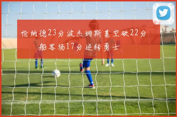 伦纳德23分波杰姆斯基空砍22分 快船客场17分逆转勇士