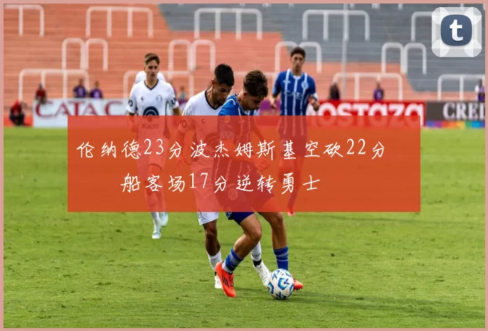 伦纳德23分波杰姆斯基空砍22分 快船客场17分逆转勇士