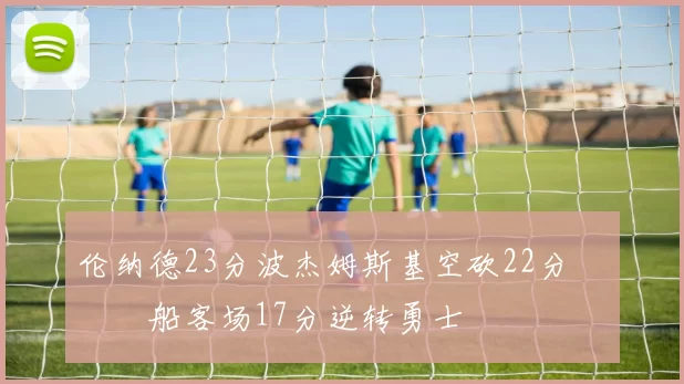 伦纳德23分波杰姆斯基空砍22分 快船客场17分逆转勇士