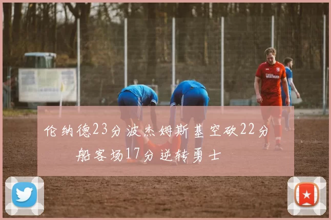 伦纳德23分波杰姆斯基空砍22分 快船客场17分逆转勇士