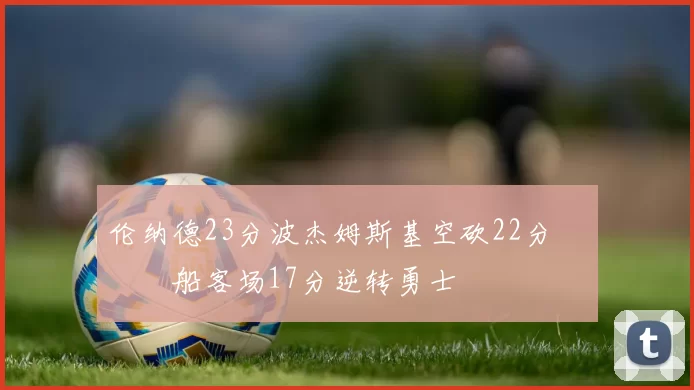 伦纳德23分波杰姆斯基空砍22分 快船客场17分逆转勇士