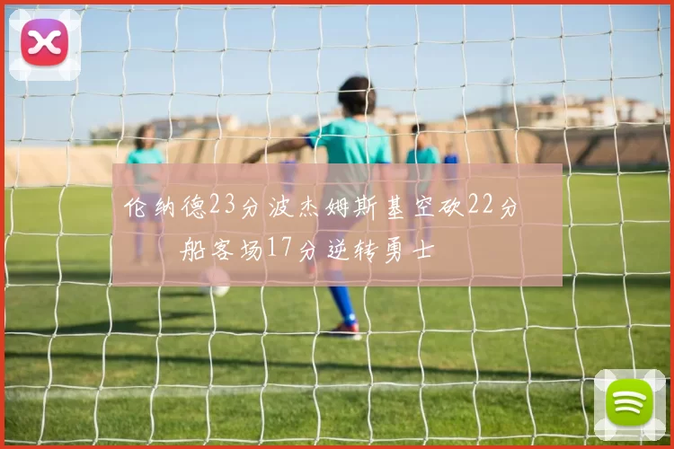 伦纳德23分波杰姆斯基空砍22分 快船客场17分逆转勇士