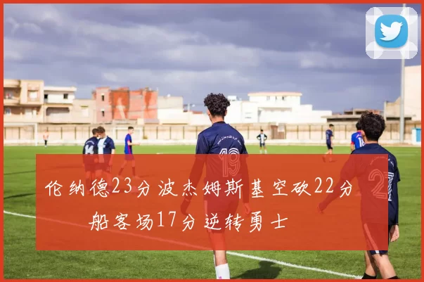 伦纳德23分波杰姆斯基空砍22分 快船客场17分逆转勇士