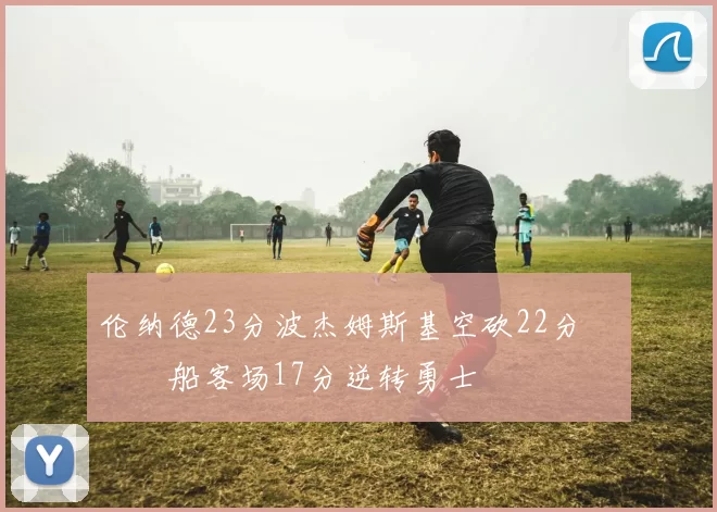 伦纳德23分波杰姆斯基空砍22分 快船客场17分逆转勇士