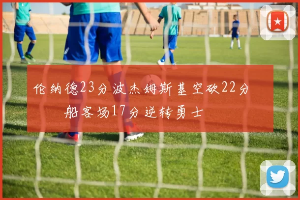 伦纳德23分波杰姆斯基空砍22分 快船客场17分逆转勇士