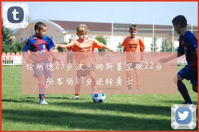 伦纳德23分波杰姆斯基空砍22分 快船客场17分逆转勇士