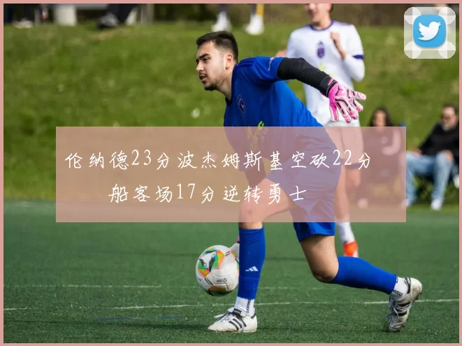 伦纳德23分波杰姆斯基空砍22分 快船客场17分逆转勇士