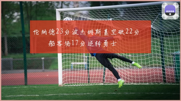 伦纳德23分波杰姆斯基空砍22分 快船客场17分逆转勇士