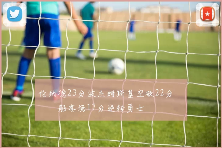 伦纳德23分波杰姆斯基空砍22分 快船客场17分逆转勇士