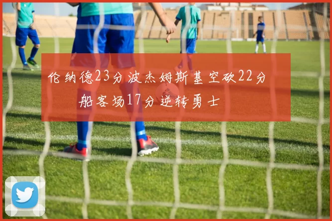 伦纳德23分波杰姆斯基空砍22分 快船客场17分逆转勇士