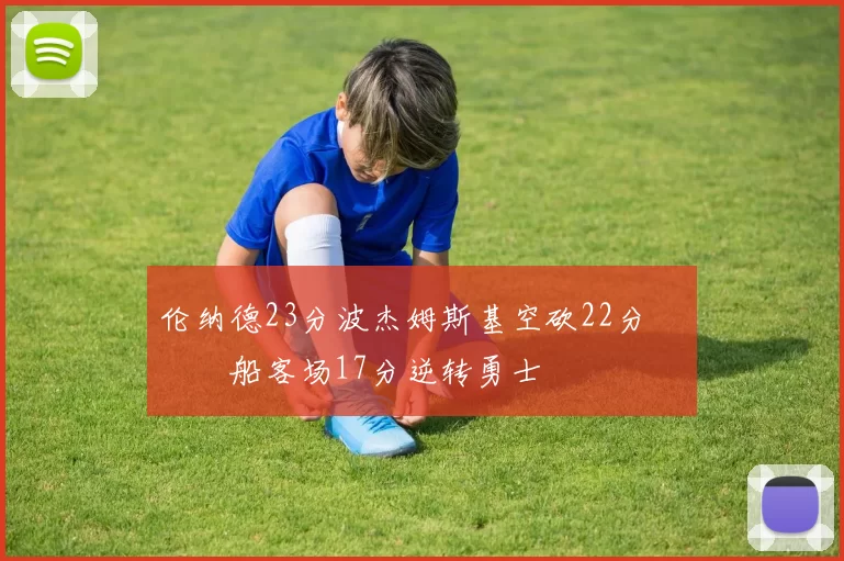 伦纳德23分波杰姆斯基空砍22分 快船客场17分逆转勇士