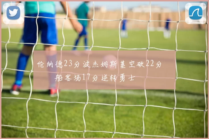 伦纳德23分波杰姆斯基空砍22分 快船客场17分逆转勇士