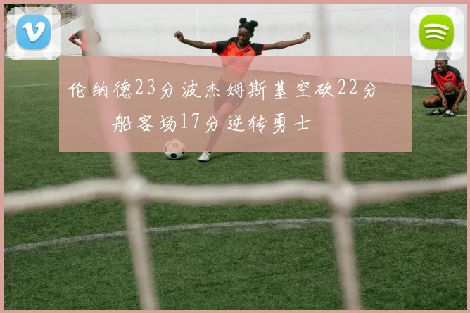 伦纳德23分波杰姆斯基空砍22分 快船客场17分逆转勇士