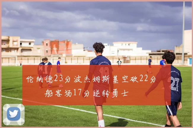 伦纳德23分波杰姆斯基空砍22分 快船客场17分逆转勇士