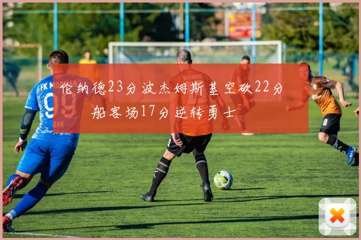 伦纳德23分波杰姆斯基空砍22分 快船客场17分逆转勇士