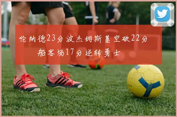 伦纳德23分波杰姆斯基空砍22分 快船客场17分逆转勇士