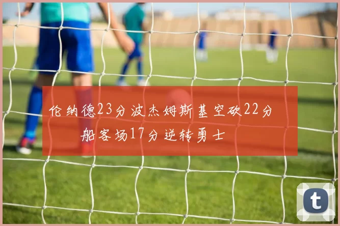 伦纳德23分波杰姆斯基空砍22分 快船客场17分逆转勇士