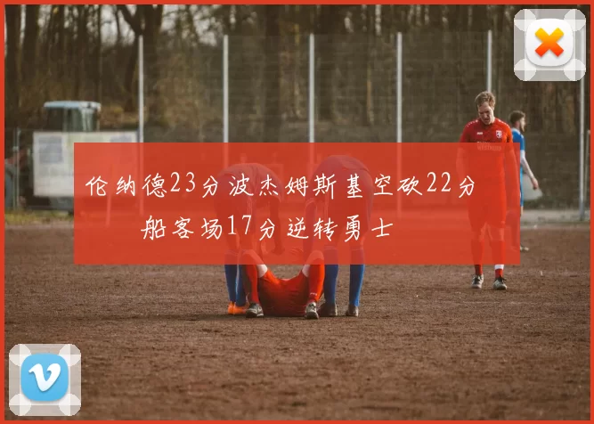 伦纳德23分波杰姆斯基空砍22分 快船客场17分逆转勇士