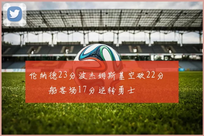 伦纳德23分波杰姆斯基空砍22分 快船客场17分逆转勇士