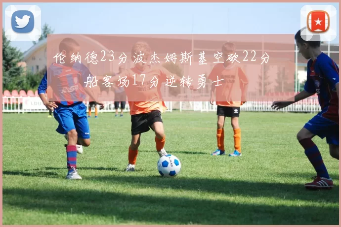 伦纳德23分波杰姆斯基空砍22分 快船客场17分逆转勇士