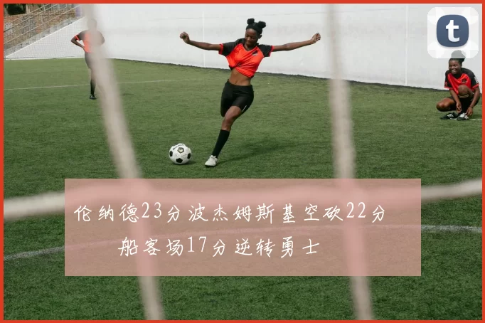 伦纳德23分波杰姆斯基空砍22分 快船客场17分逆转勇士