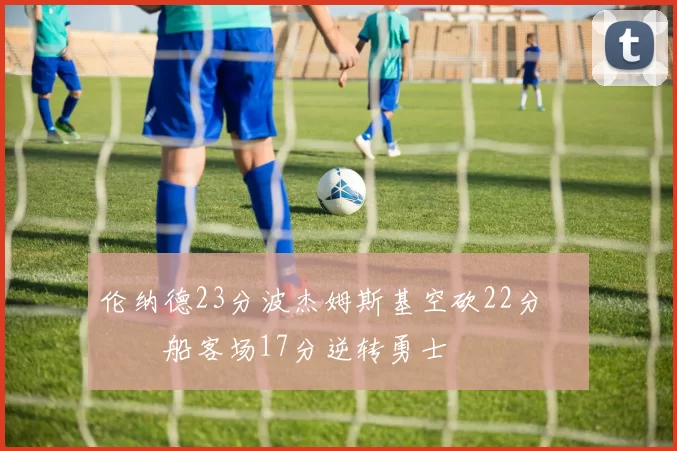 伦纳德23分波杰姆斯基空砍22分 快船客场17分逆转勇士