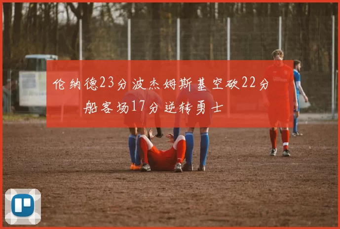 伦纳德23分波杰姆斯基空砍22分 快船客场17分逆转勇士