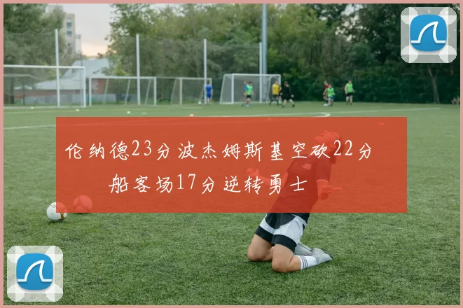 伦纳德23分波杰姆斯基空砍22分 快船客场17分逆转勇士