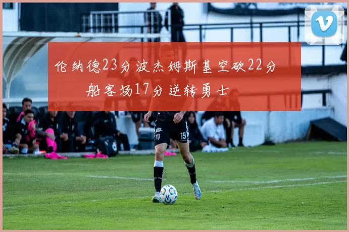 伦纳德23分波杰姆斯基空砍22分 快船客场17分逆转勇士