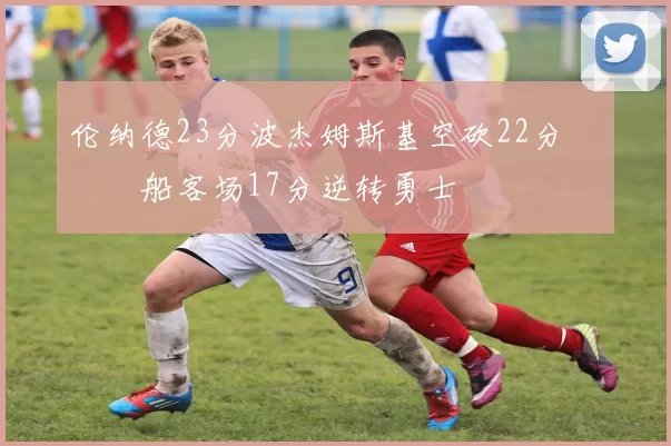 伦纳德23分波杰姆斯基空砍22分 快船客场17分逆转勇士