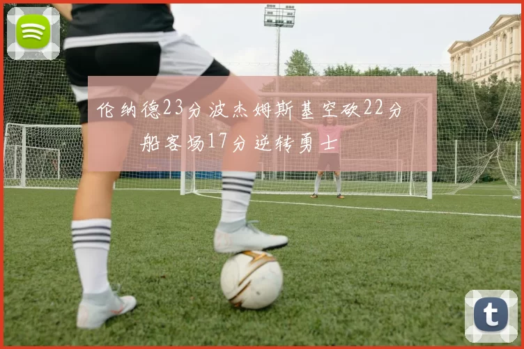 伦纳德23分波杰姆斯基空砍22分 快船客场17分逆转勇士