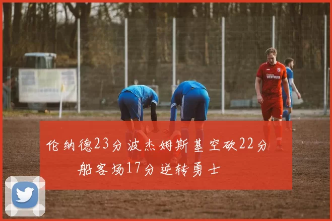 伦纳德23分波杰姆斯基空砍22分 快船客场17分逆转勇士