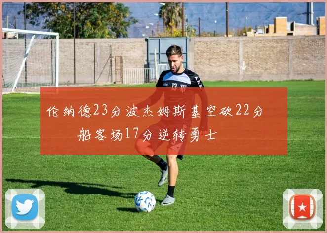 伦纳德23分波杰姆斯基空砍22分 快船客场17分逆转勇士