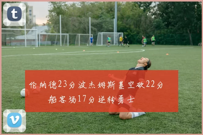 伦纳德23分波杰姆斯基空砍22分 快船客场17分逆转勇士