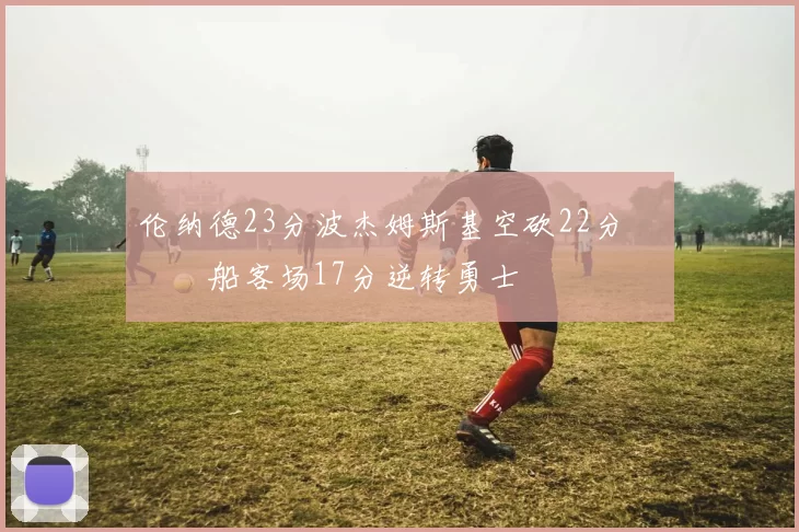 伦纳德23分波杰姆斯基空砍22分 快船客场17分逆转勇士