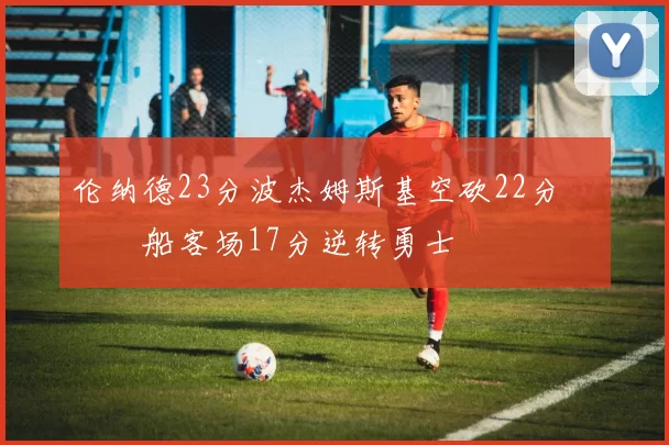 伦纳德23分波杰姆斯基空砍22分 快船客场17分逆转勇士