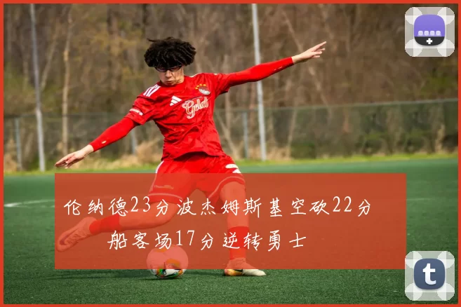 伦纳德23分波杰姆斯基空砍22分 快船客场17分逆转勇士