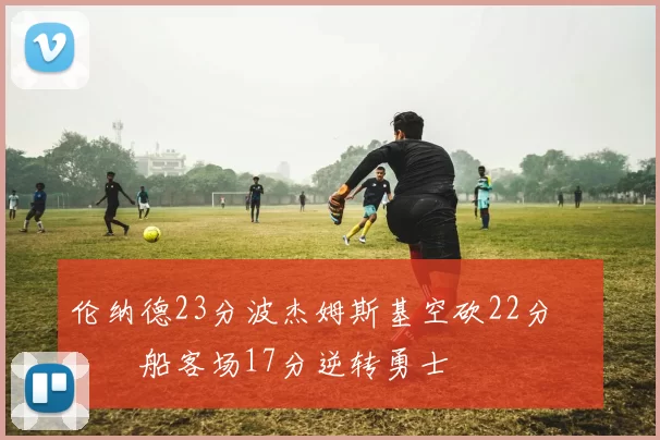 伦纳德23分波杰姆斯基空砍22分 快船客场17分逆转勇士