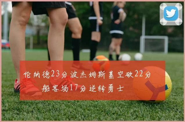 伦纳德23分波杰姆斯基空砍22分 快船客场17分逆转勇士