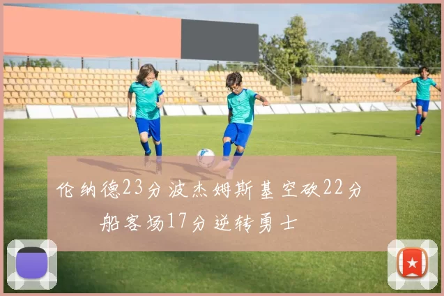 伦纳德23分波杰姆斯基空砍22分 快船客场17分逆转勇士