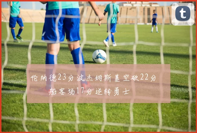 伦纳德23分波杰姆斯基空砍22分 快船客场17分逆转勇士